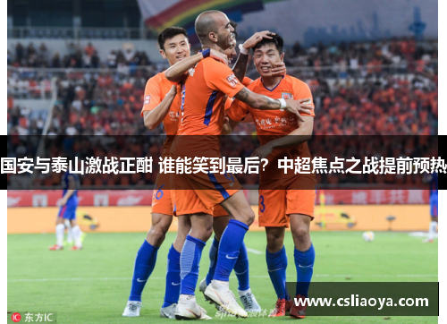 国安与泰山激战正酣 谁能笑到最后？中超焦点之战提前预热